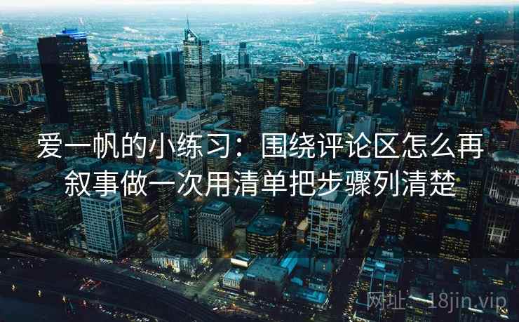 爱一帆的小练习:围绕评论区怎么再叙事做一次用清单把步骤列清楚 爱一帆的小练习:围绕评论区怎么再叙事做一次用清单把步骤列清楚