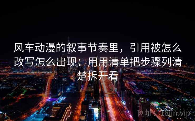 风车动漫的叙事节奏里，引用被怎么改写怎么出现：用用清单把步骤列清楚拆开看