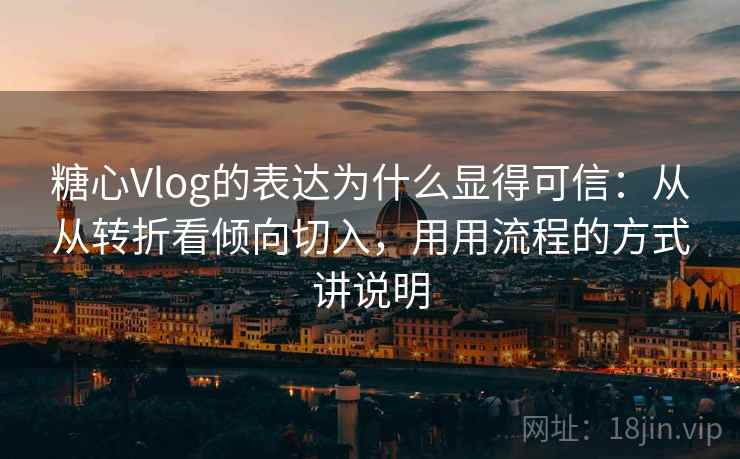 糖心Vlog的表达为什么显得可信：从从转折看倾向切入，用用流程的方式讲说明