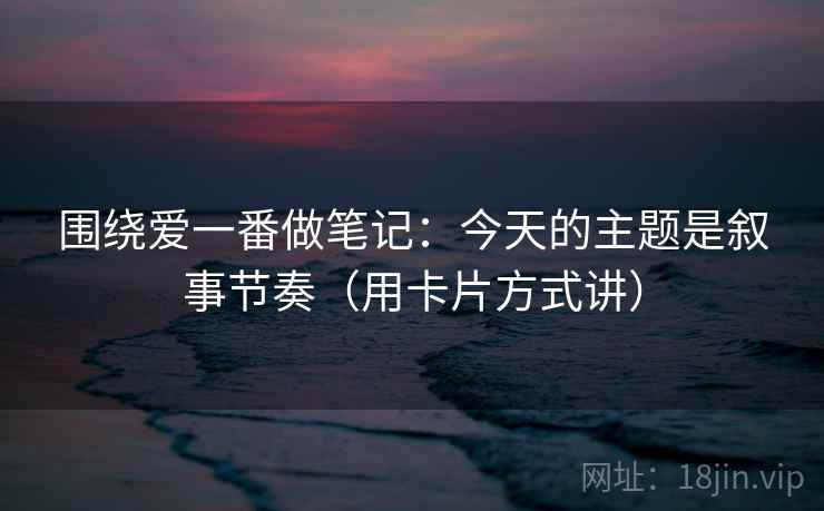 围绕爱一番做笔记：今天的主题是叙事节奏（用卡片方式讲）