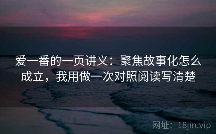 爱一番的一页讲义：聚焦故事化怎么成立，我用做一次对照阅读写清楚