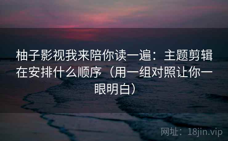 柚子影视我来陪你读一遍：主题剪辑在安排什么顺序（用一组对照让你一眼明白）