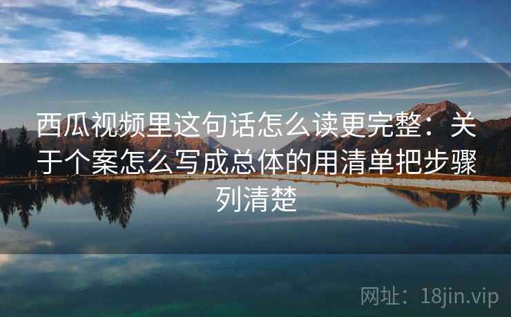 西瓜视频里这句话怎么读更完整:关于个案怎么写成总体的用清单把步骤列清楚 西瓜视频里这句话怎么读更完整:关于个案怎么写成总体的用清单把步骤列清楚