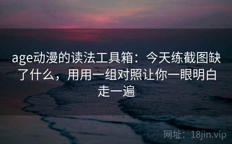age动漫的读法工具箱：今天练截图缺了什么，用用一组对照让你一眼明白走一遍